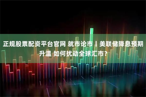 正规股票配资平台官网 就市论市丨美联储降息预期升温 如何扰动全球汇市？