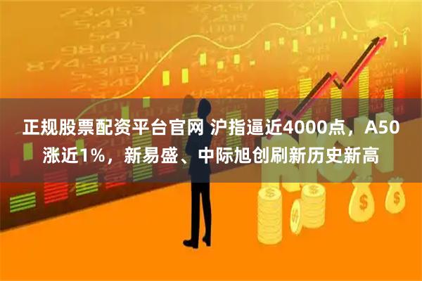 正规股票配资平台官网 沪指逼近4000点，A50涨近1%，新易盛、中际旭创刷新历史新高