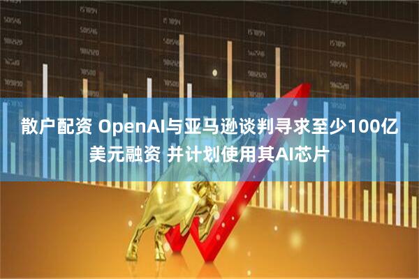 散户配资 OpenAI与亚马逊谈判寻求至少100亿美元融资 并计划使用其AI芯片