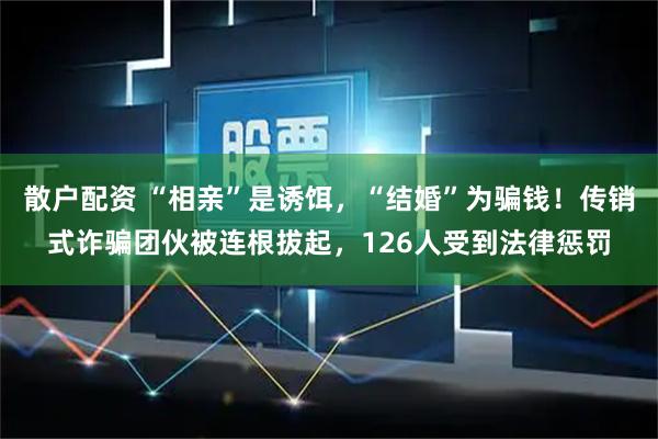 散户配资 “相亲”是诱饵，“结婚”为骗钱！传销式诈骗团伙被连根拔起，126人受到法律惩罚