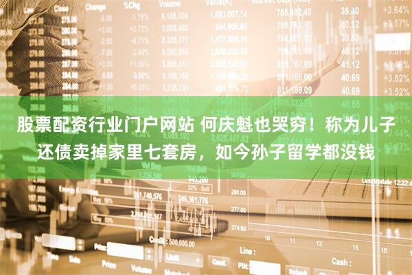 股票配资行业门户网站 何庆魁也哭穷！称为儿子还债卖掉家里七套房，如今孙子留学都没钱