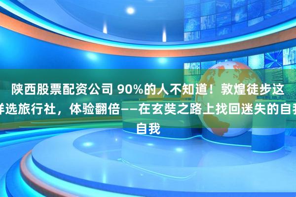 陕西股票配资公司 90%的人不知道！敦煌徒步这样选旅行社，体验翻倍——在玄奘之路上找回迷失的自我