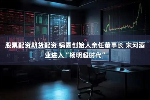 股票配资期货配资 锅圈创始人亲任董事长 宋河酒业进入“杨明超时代”