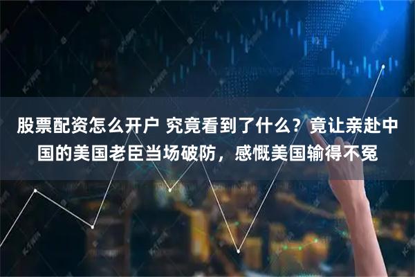 股票配资怎么开户 究竟看到了什么？竟让亲赴中国的美国老臣当场破防，感慨美国输得不冤