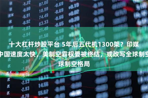 十大杠杆炒股平台 5年后五代机1300架？印媒感叹中国速度太快，美制空霸权要被终结，或改写全球制空格局