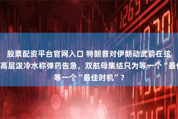 股票配资平台官网入口 特朗普对伊朗动武箭在弦上？美军高层泼冷水称弹药告急，双航母集结只为等一个“最佳时机”？