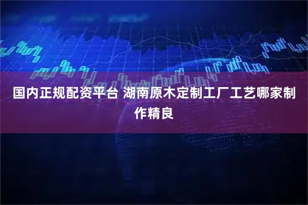 国内正规配资平台 湖南原木定制工厂工艺哪家制作精良