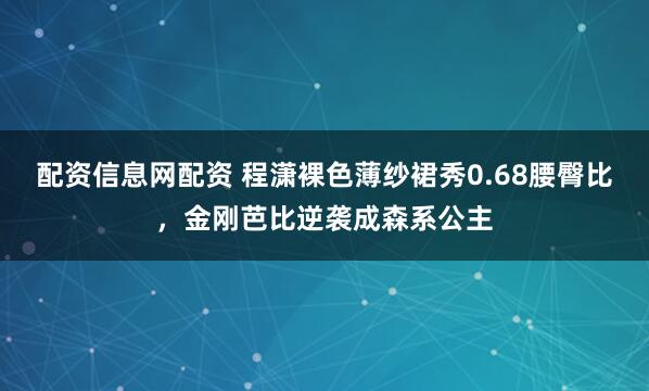配资信息网配资 程潇裸色薄纱裙秀0.68腰臀比，金刚芭比逆袭成森系公主