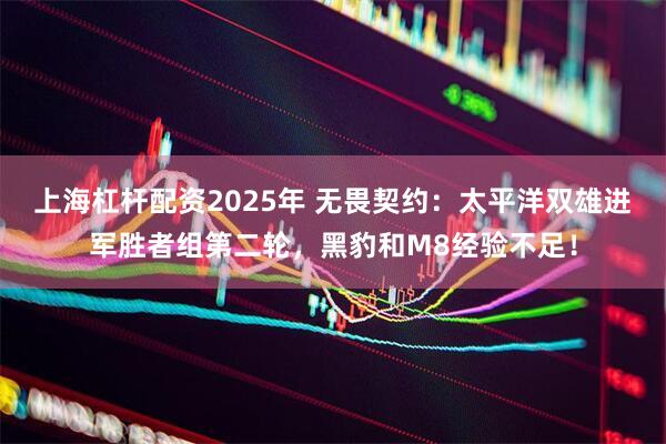 上海杠杆配资2025年 无畏契约：太平洋双雄进军胜者组第二轮，黑豹和M8经验不足！