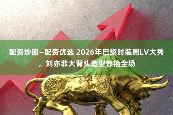 配资炒股—配资优选 2026年巴黎时装周LV大秀，刘亦菲大背头造型惊艳全场