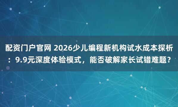 配资门户官网 2026少儿编程新机构试水成本探析：9.9元深度体验模式，能否破解家长试错难题？