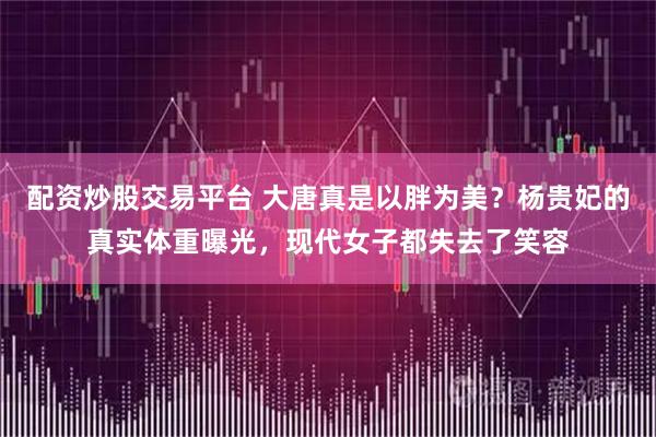 配资炒股交易平台 大唐真是以胖为美？杨贵妃的真实体重曝光，现代女子都失去了笑容