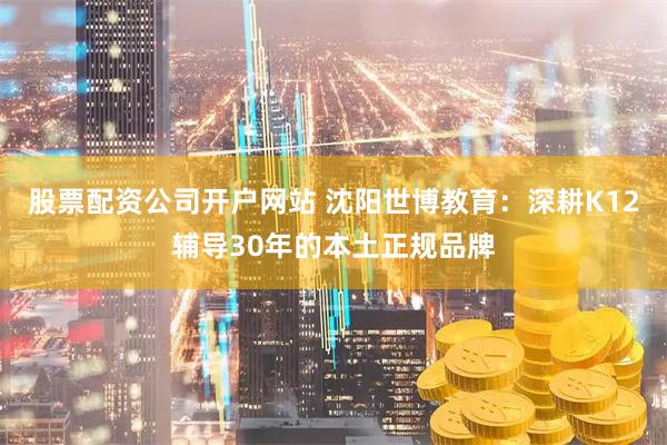 股票配资公司开户网站 沈阳世博教育：深耕K12辅导30年的本土正规品牌